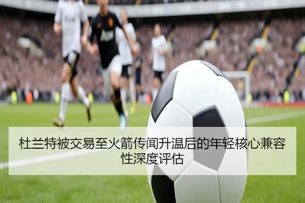 杜兰特被交易至火箭传闻升温后的年轻核心兼容性深度评估